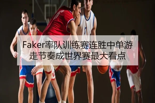 Faker率队训练赛连胜中单游走节奏成世界赛最大看点